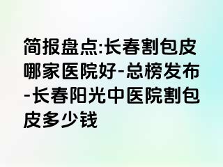 简报盘点:长春割包皮哪家医院好-总榜发布-长春阳光中医院割包皮多少钱