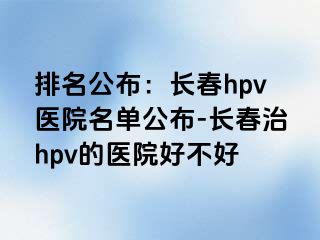 排名公布：长春hpv医院名单公布-长春治hpv的医院好不好