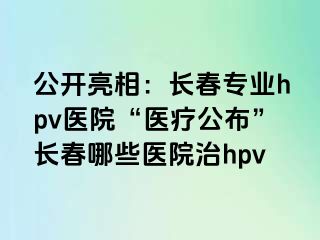 公开亮相：长春专业hpv医院“医疗公布”长春哪些医院治hpv