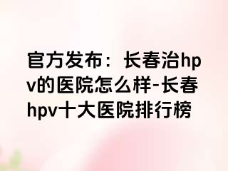 官方发布：长春治hpv的医院怎么样-长春hpv十大医院排行榜