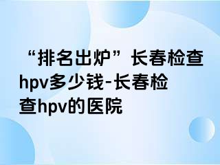 “排名出炉”长春检查hpv多少钱-长春检查hpv的医院