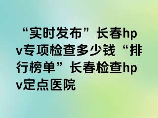 “实时发布”长春hpv专项检查多少钱“排行榜单”长春检查hpv定点医院