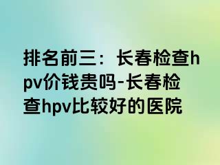 排名前三：长春检查hpv价钱贵吗-长春检查hpv比较好的医院