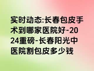 实时动态:长春包皮手术到哪家医院好-2024重磅-长春阳光中医院割包皮多少钱