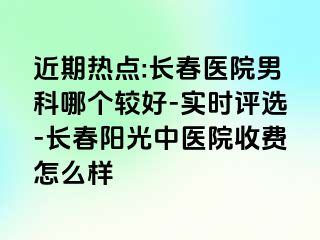 近期热点:长春医院男科哪个较好-实时评选-长春阳光中医院收费怎么样