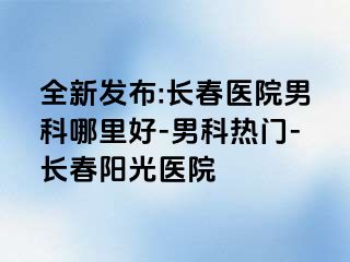 全新发布:长春医院男科哪里好-男科热门-长春阳光医院