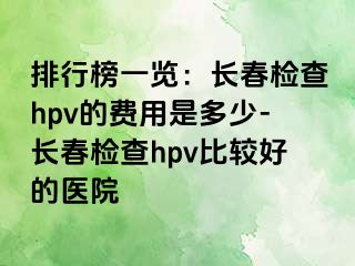 排行榜一览：长春检查hpv的费用是多少-长春检查hpv比较好的医院