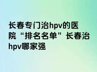 长春专门治hpv的医院“排名名单”长春治hpv哪家强