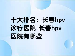 十大排名：长春hpv诊疗医院-长春hpv医院有哪些