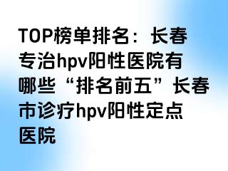 TOP榜单排名：长春专治hpv阳性医院有哪些“排名前五”长春市诊疗hpv阳性定点医院