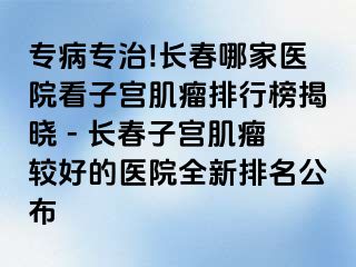 专病专治!长春哪家医院看子宫肌瘤排行榜揭晓 - 长春子宫肌瘤较好的医院全新排名公布