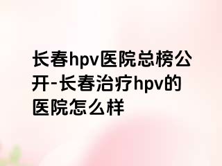 长春hpv医院总榜公开-长春治疗hpv的医院怎么样