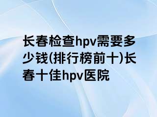 长春检查hpv需要多少钱(排行榜前十)长春十佳hpv医院