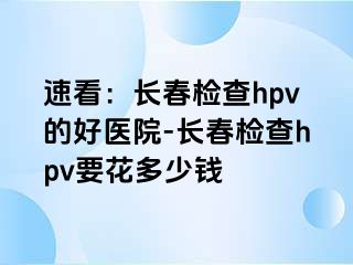 速看：长春检查hpv的好医院-长春检查hpv要花多少钱