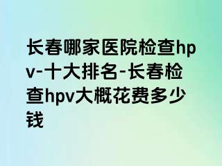 长春哪家医院检查hpv-十大排名-长春检查hpv大概花费多少钱