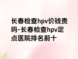 长春检查hpv价钱贵吗-长春检查hpv定点医院排名前十