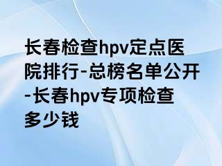 长春检查hpv定点医院排行-总榜名单公开-长春hpv专项检查多少钱