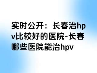 实时公开：长春治hpv比较好的医院-长春哪些医院能治hpv