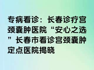 专病看诊：长春诊疗宫颈囊肿医院“安心之选”长春市看诊宫颈囊肿定点医院揭晓