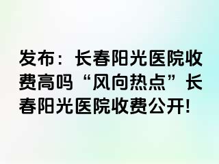 发布：长春阳光医院收费高吗“风向热点”长春阳光医院收费公开!