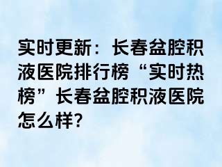 实时更新：长春盆腔积液医院排行榜“实时热榜”长春盆腔积液医院怎么样?