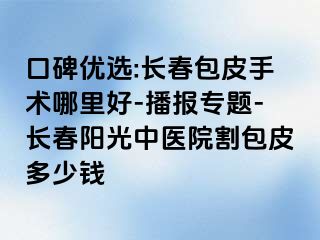 口碑优选:长春包皮手术哪里好-播报专题-长春阳光中医院割包皮多少钱