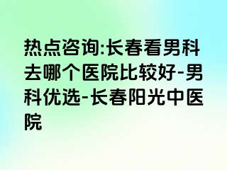 热点咨询:长春看男科去哪个医院比较好-男科优选-长春阳光中医院