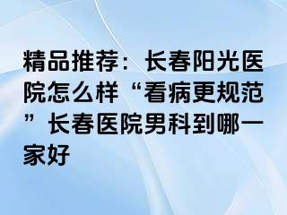 精品推荐：长春阳光医院怎么样“看病更规范”长春医院男科到哪一家好