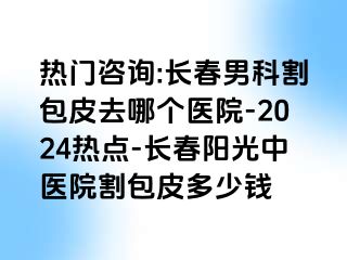 热门咨询:长春男科割包皮去哪个医院-2024热点-长春阳光中医院割包皮多少钱