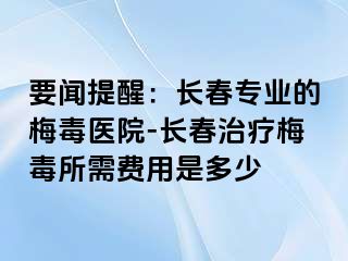 要闻提醒：长春专业的梅毒医院-长春治疗梅毒所需费用是多少