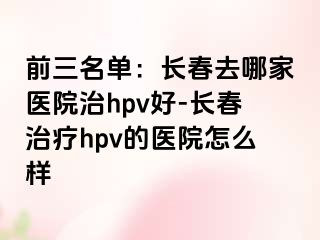 前三名单：长春去哪家医院治hpv好-长春治疗hpv的医院怎么样