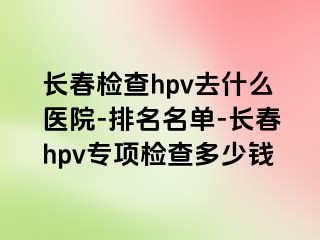 长春检查hpv去什么医院-排名名单-长春hpv专项检查多少钱