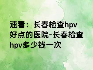 速看：长春检查hpv好点的医院-长春检查hpv多少钱一次