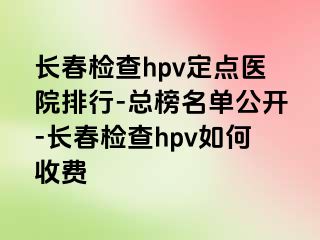 长春检查hpv定点医院排行-总榜名单公开-长春检查hpv如何收费