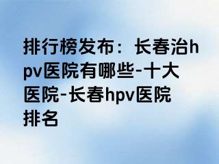 排行榜发布：长春治hpv医院有哪些-十大医院-长春hpv医院排名