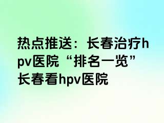 热点推送：长春治疗hpv医院“排名一览”长春看hpv医院