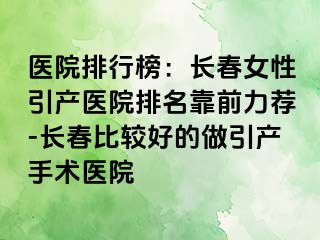 医院排行榜：长春女性引产医院排名靠前力荐-长春比较好的做引产手术医院