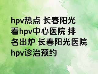 hpv热点 长春阳光看hpv中心医院 排名出炉 长春阳光医院hpv诊治预约