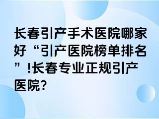 长春引产手术医院哪家好“引产医院榜单排名”!长春专业正规引产医院?