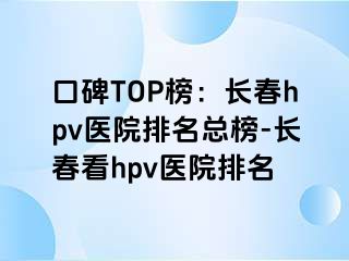 口碑TOP榜：长春hpv医院排名总榜-长春看hpv医院排名