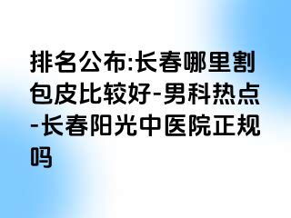 排名公布:长春哪里割包皮比较好-男科热点-长春阳光中医院正规吗