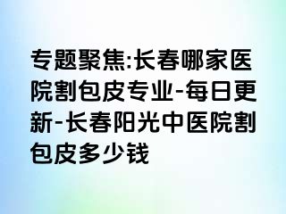 专题聚焦:长春哪家医院割包皮专业-每日更新-长春阳光中医院割包皮多少钱