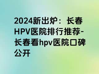 2024新出炉：长春HPV医院排行推荐-长春看hpv医院口碑公开