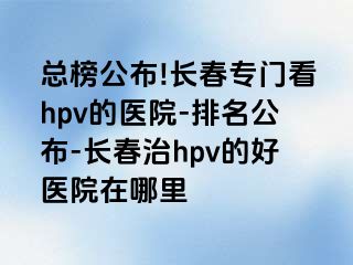 总榜公布!长春专门看hpv的医院-排名公布-长春治hpv的好医院在哪里