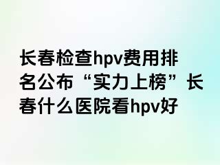 长春检查hpv费用排名公布“实力上榜”长春什么医院看hpv好