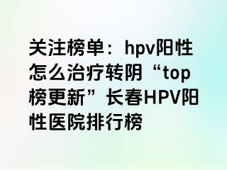 关注榜单：hpv阳性怎么治疗转阴“top榜更新”长春HPV阳性医院排行榜