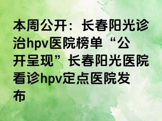 本周公开：长春阳光诊治hpv医院榜单“公开呈现”长春阳光医院看诊hpv定点医院发布