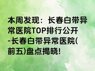 本周发现：长春白带异常医院TOP排行公开-长春白带异常医院(前五)盘点揭晓!