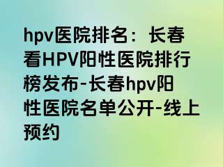 hpv医院排名：长春看HPV阳性医院排行榜发布-长春hpv阳性医院名单公开-线上预约