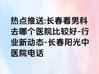 热点推送:长春看男科去哪个医院比较好-行业新动态-长春阳光中医院电话